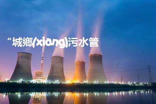 “城鄉(xiāng)污水管理，共筑碧水藍(lán)天新篇章”